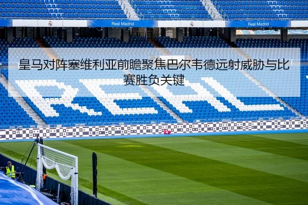 皇马对阵塞维利亚前瞻聚焦巴尔韦德远射威胁与比赛胜负关键