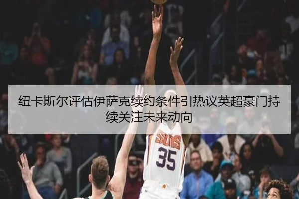 纽卡斯尔评估伊萨克续约条件引热议英超豪门持续关注未来动向