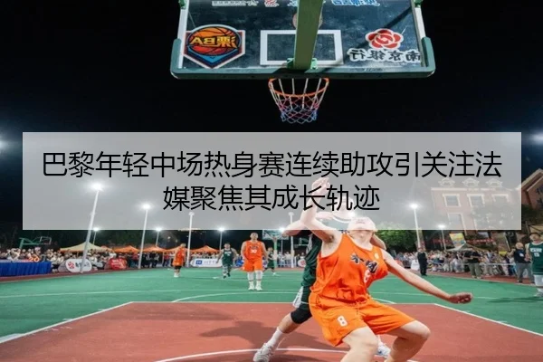 巴黎年轻中场热身赛连续助攻引关注法媒聚焦其成长轨迹